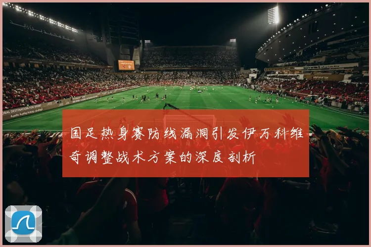 国足热身赛防线漏洞引发伊万科维奇调整战术方案的深度剖析